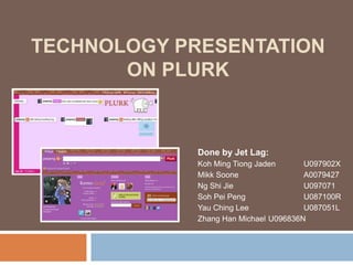 Technology Presentationon Plurk Done by Jet Lag: Koh Ming Tiong Jaden 	U097902X MikkSoone 		A0079427 Ng Shi Jie 		U097071 Soh Pei Peng 		U087100R YauChing Lee 		U087051L Zhang Han Michael 	U096836N 
