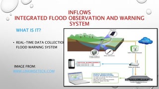 INFLOWS
INTEGRATED FLOOD OBSERVATION AND WARNING
SYSTEM
WHAT IS IT?
• REAL-TIME DATA COLLECTION AND
FLOOD WARNING SYSTEM
IMAGE FROM:
WWW.LINKWISETECK.COM
 
