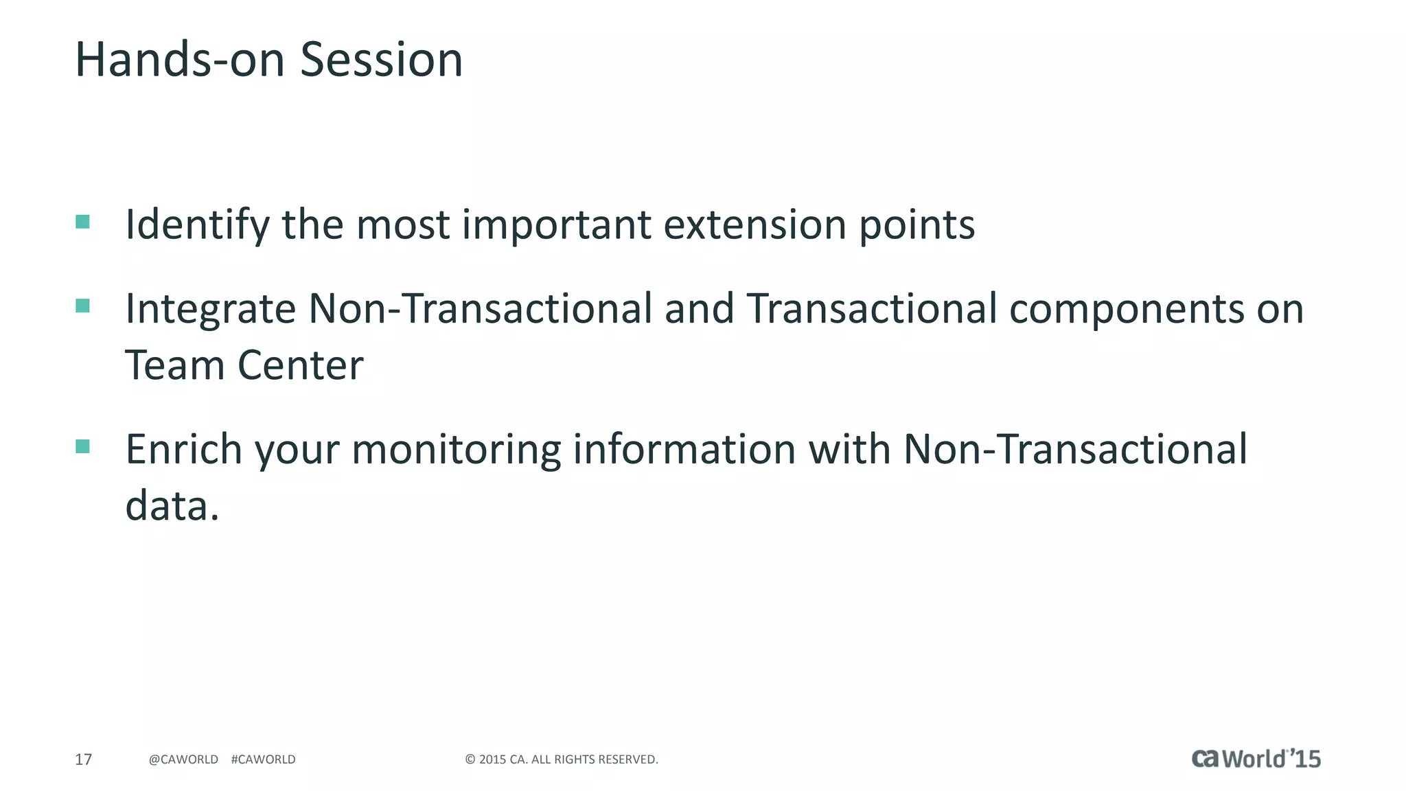 17 © 2015 CA. ALL RIGHTS RESERVED.@CAWORLD #CAWORLD
Hands-on Session
 Identify the most important extension points
 Integrate Non-Transactional and Transactional components on
Team Center
 Enrich your monitoring information with Non-Transactional
data.
 