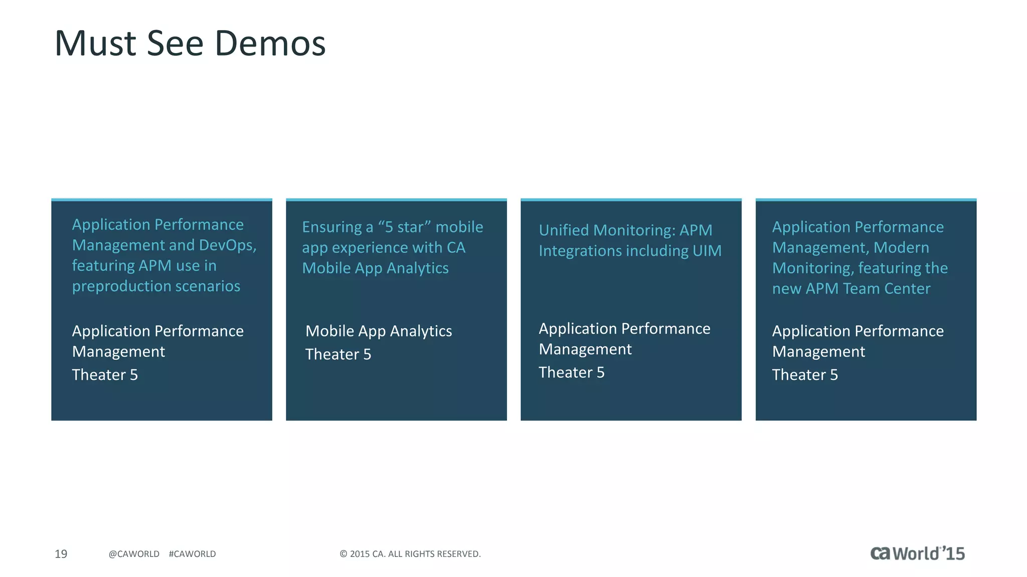 19 © 2015 CA. ALL RIGHTS RESERVED.@CAWORLD #CAWORLD
Must See Demos
Application Performance
Management and DevOps,
featuring APM use in
preproduction scenarios
Application Performance
Management
Theater 5
Application Performance
Management, Modern
Monitoring, featuring the
new APM Team Center
Application Performance
Management
Theater 5
Ensuring a “5 star” mobile
app experience with CA
Mobile App Analytics
Mobile App Analytics
Theater 5
Unified Monitoring: APM
Integrations including UIM
Application Performance
Management
Theater 5
 