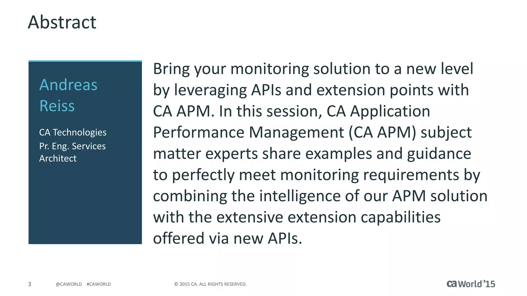 3 © 2015 CA. ALL RIGHTS RESERVED.@CAWORLD #CAWORLD
Abstract
Bring your monitoring solution to a new level
by leveraging APIs and extension points with
CA APM. In this session, CA Application
Performance Management (CA APM) subject
matter experts share examples and guidance
to perfectly meet monitoring requirements by
combining the intelligence of our APM solution
with the extensive extension capabilities
offered via new APIs.
Andreas
Reiss
CA Technologies
Pr. Eng. Services
Architect
 