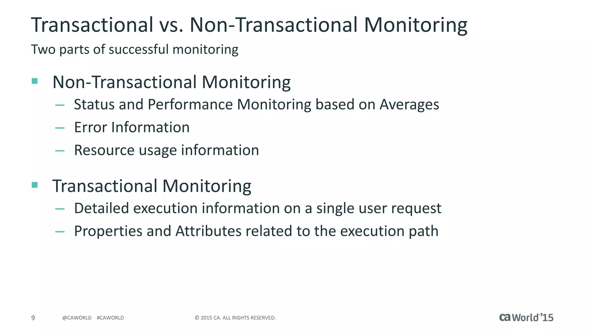 9 © 2015 CA. ALL RIGHTS RESERVED.@CAWORLD #CAWORLD
Transactional vs. Non-Transactional Monitoring
 Non-Transactional Monitoring
– Status and Performance Monitoring based on Averages
– Error Information
– Resource usage information
 Transactional Monitoring
– Detailed execution information on a single user request
– Properties and Attributes related to the execution path
Two parts of successful monitoring
 