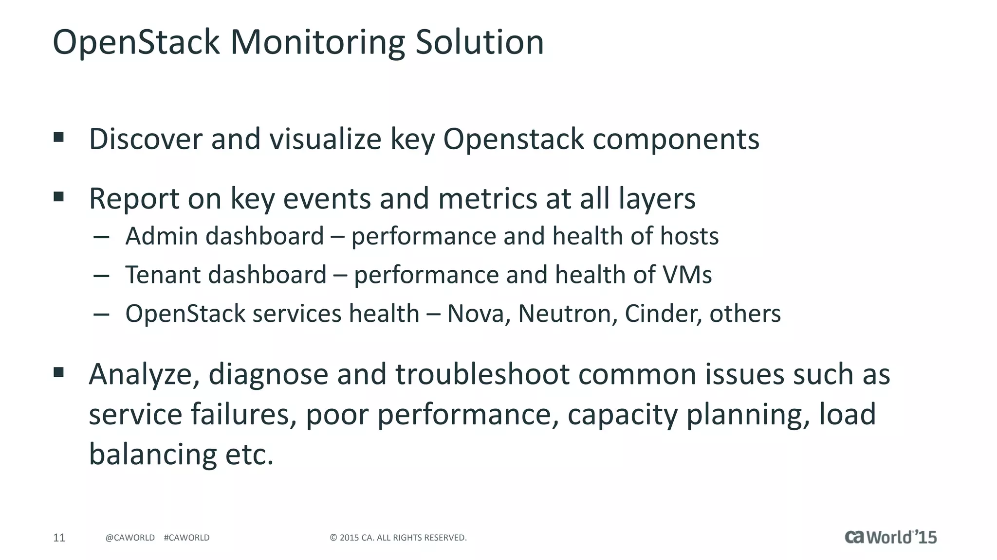 11 © 2015 CA. ALL RIGHTS RESERVED.@CAWORLD #CAWORLD
OpenStack Monitoring Solution
 Discover and visualize key Openstack components
 Report on key events and metrics at all layers
– Admin dashboard – performance and health of hosts
– Tenant dashboard – performance and health of VMs
– OpenStack services health – Nova, Neutron, Cinder, others
 Analyze, diagnose and troubleshoot common issues such as
service failures, poor performance, capacity planning, load
balancing etc.
 