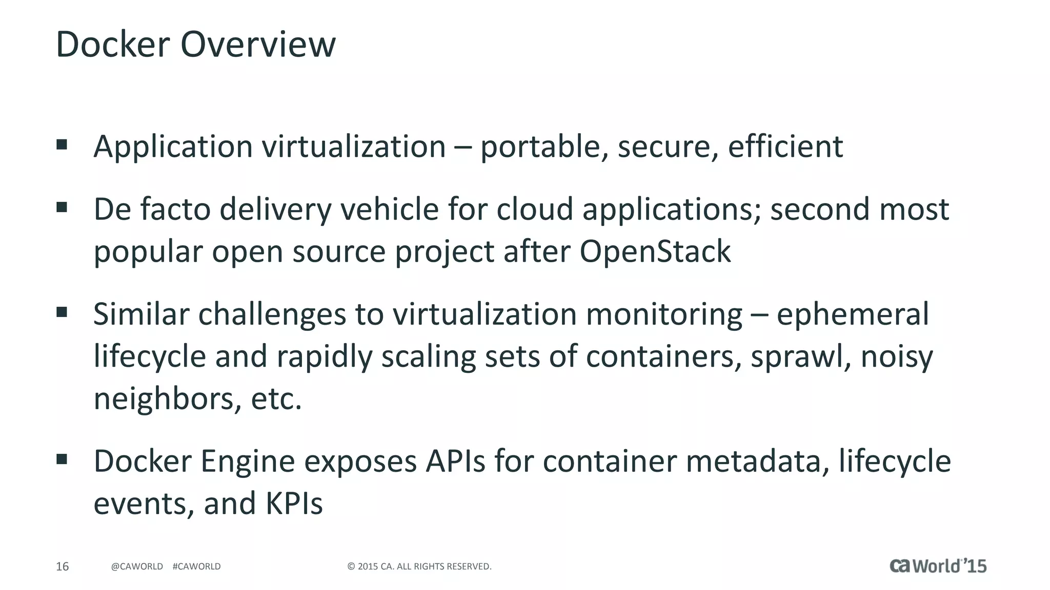 16 © 2015 CA. ALL RIGHTS RESERVED.@CAWORLD #CAWORLD
Docker Overview
 Application virtualization – portable, secure, efficient
 De facto delivery vehicle for cloud applications; second most
popular open source project after OpenStack
 Similar challenges to virtualization monitoring – ephemeral
lifecycle and rapidly scaling sets of containers, sprawl, noisy
neighbors, etc.
 Docker Engine exposes APIs for container metadata, lifecycle
events, and KPIs
 