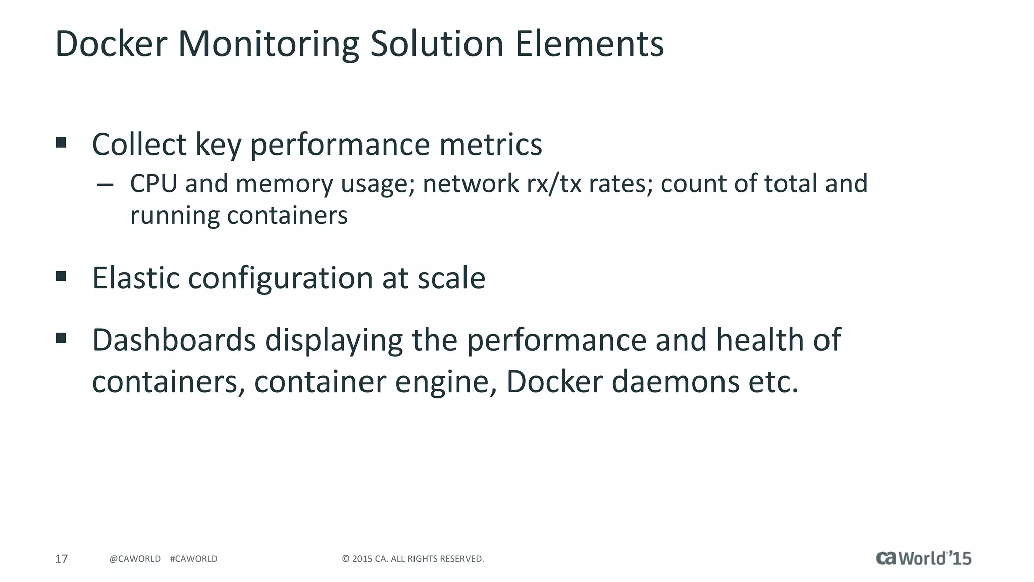 17 © 2015 CA. ALL RIGHTS RESERVED.@CAWORLD #CAWORLD
Docker Monitoring Solution Elements
 Collect key performance metrics
– CPU and memory usage; network rx/tx rates; count of total and
running containers
 Elastic configuration at scale
 Dashboards displaying the performance and health of
containers, container engine, Docker daemons etc.
 