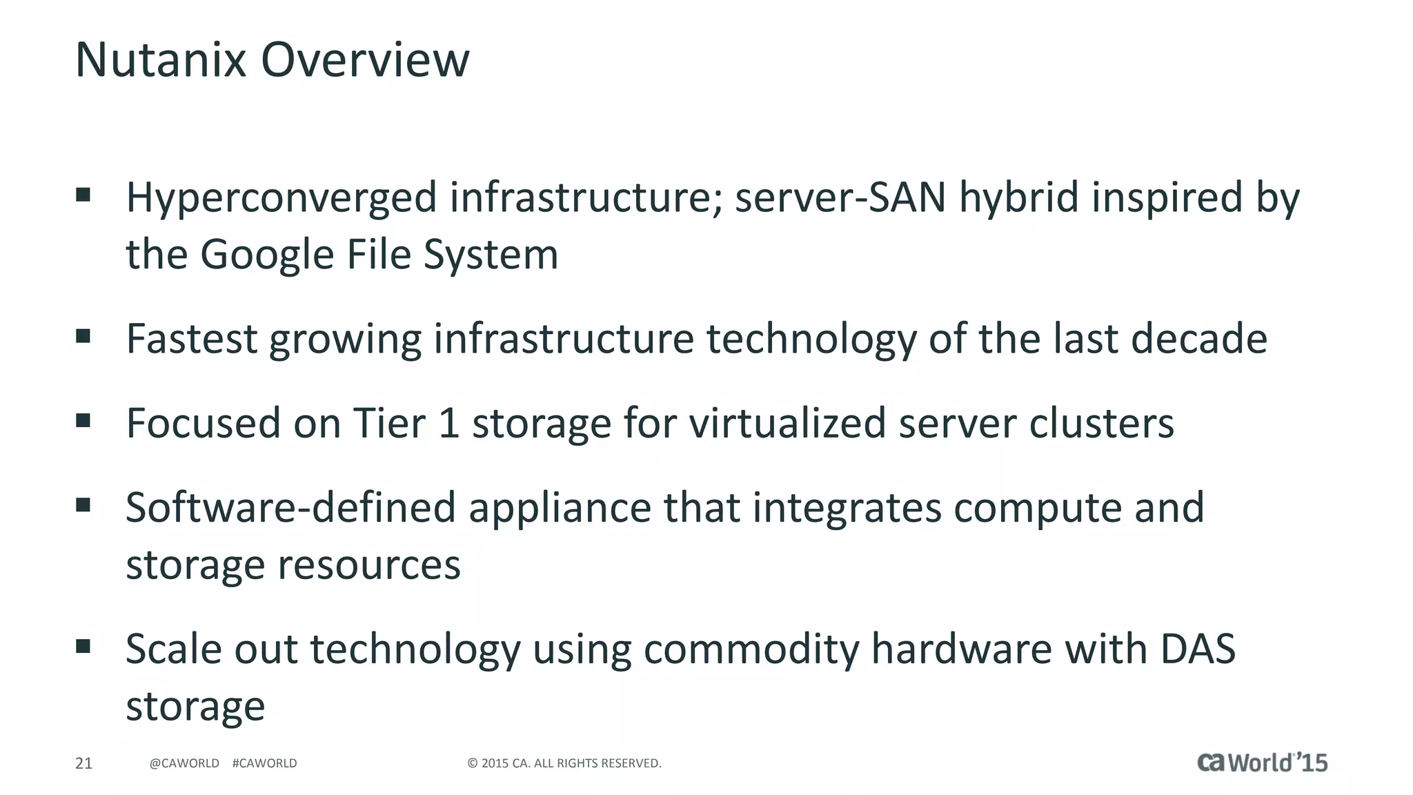 21 © 2015 CA. ALL RIGHTS RESERVED.@CAWORLD #CAWORLD
Nutanix Overview
 Hyperconverged infrastructure; server-SAN hybrid inspired by
the Google File System
 Fastest growing infrastructure technology of the last decade
 Focused on Tier 1 storage for virtualized server clusters
 Software-defined appliance that integrates compute and
storage resources
 Scale out technology using commodity hardware with DAS
storage
 