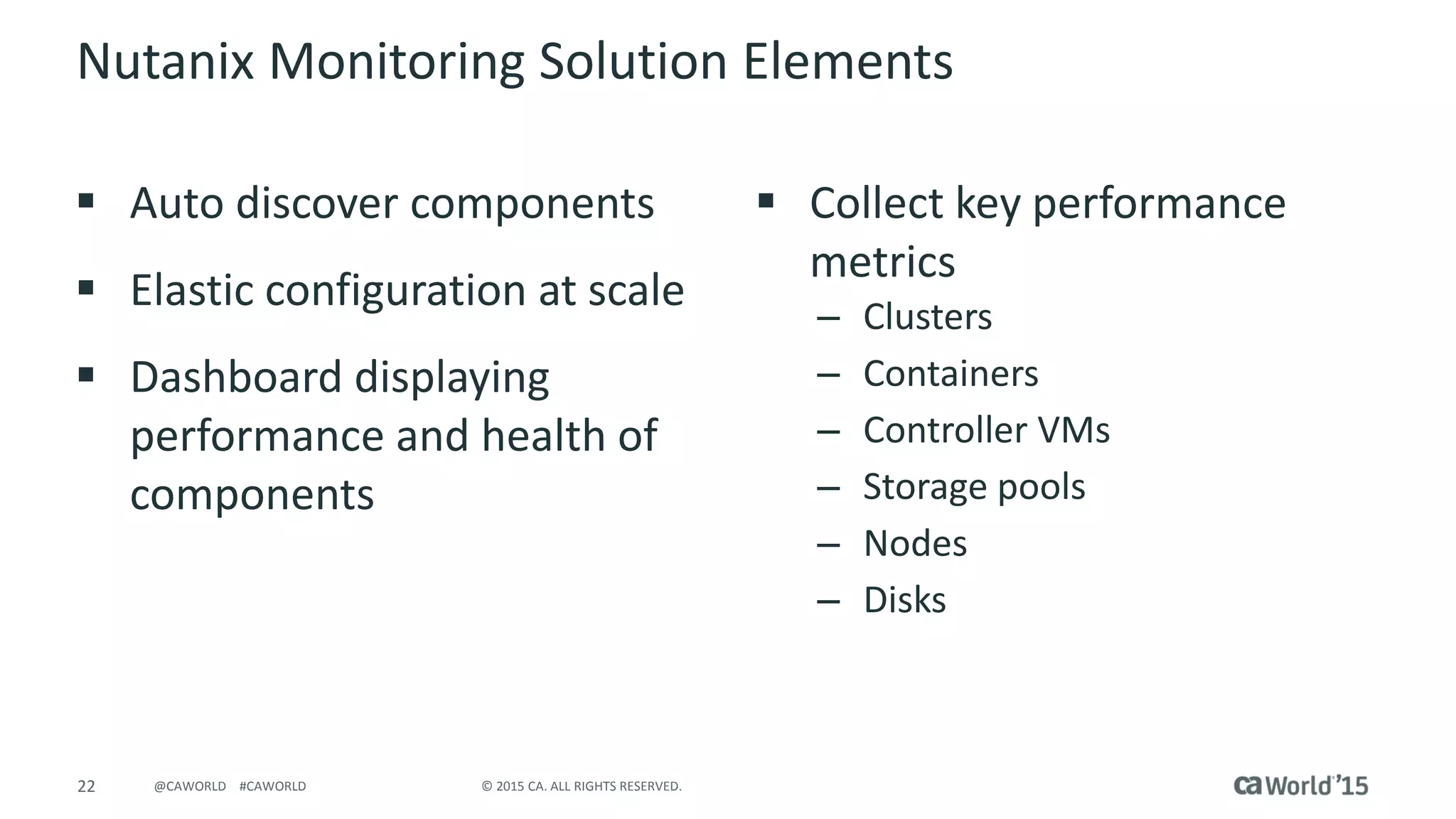 22 © 2015 CA. ALL RIGHTS RESERVED.@CAWORLD #CAWORLD
Nutanix Monitoring Solution Elements
 Auto discover components
 Elastic configuration at scale
 Dashboard displaying
performance and health of
components
 Collect key performance
metrics
– Clusters
– Containers
– Controller VMs
– Storage pools
– Nodes
– Disks
 