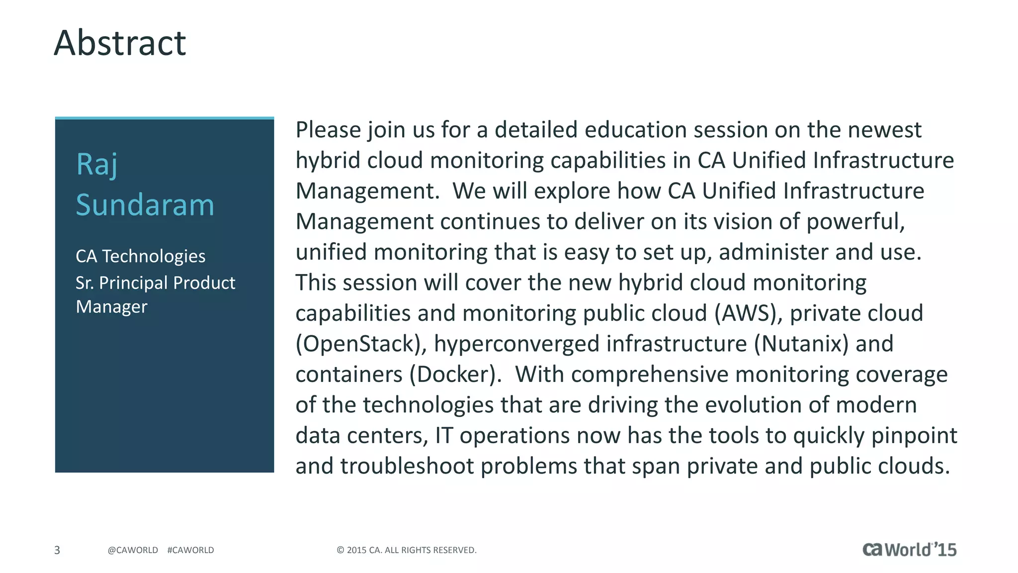 3 © 2015 CA. ALL RIGHTS RESERVED.@CAWORLD #CAWORLD
Abstract
Please join us for a detailed education session on the newest
hybrid cloud monitoring capabilities in CA Unified Infrastructure
Management. We will explore how CA Unified Infrastructure
Management continues to deliver on its vision of powerful,
unified monitoring that is easy to set up, administer and use.
This session will cover the new hybrid cloud monitoring
capabilities and monitoring public cloud (AWS), private cloud
(OpenStack), hyperconverged infrastructure (Nutanix) and
containers (Docker). With comprehensive monitoring coverage
of the technologies that are driving the evolution of modern
data centers, IT operations now has the tools to quickly pinpoint
and troubleshoot problems that span private and public clouds.
Raj
Sundaram
CA Technologies
Sr. Principal Product
Manager
 