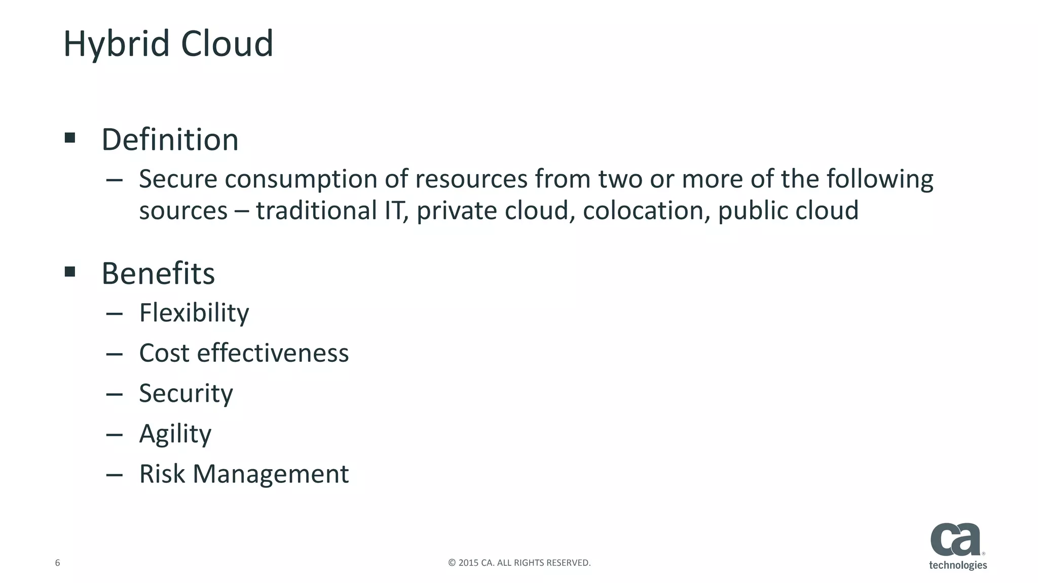 6 © 2015 CA. ALL RIGHTS RESERVED.
Hybrid Cloud
 Definition
– Secure consumption of resources from two or more of the following
sources – traditional IT, private cloud, colocation, public cloud
 Benefits
– Flexibility
– Cost effectiveness
– Security
– Agility
– Risk Management
 