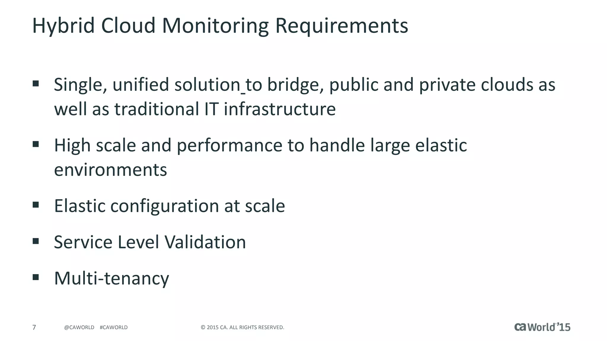 7 © 2015 CA. ALL RIGHTS RESERVED.@CAWORLD #CAWORLD
Hybrid Cloud Monitoring Requirements
 Single, unified solution to bridge, public and private clouds as
well as traditional IT infrastructure
 High scale and performance to handle large elastic
environments
 Elastic configuration at scale
 Service Level Validation
 Multi-tenancy
 