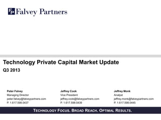 Technology Private Capital Market Update
Q3 2013

Peter Falvey
Managing Director
peter.falvey@falveypartners.com
P. 1.617.598.0437

TECHNOLOGY
PRIVATE AND CONFIDENTIAL

Jeffrey Cook
Vice President
jeffrey.cook@falveypartners.com
P. 1.617.598.0439

Jeffrey Monk
Analyst
jeffrey.monk@falveypartners.com
P. 1.617.598.0445

FOCUS. BROAD REACH. OPTIMAL RESULTS.

 