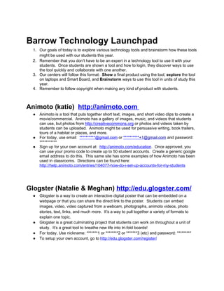 Barrow Technology Launchpad
  1. Our goals of today is to explore various technology tools and brainstorm how these tools
     might be used with our students this year.
  2. Remember that you don’t have to be an expert in a technology tool to use it with your
     students. Once students are shown a tool and how to login, they discover ways to use
     the tool quickly and collaborate with one another.
  3. Our centers will follow this format: Show a final product using the tool, explore the tool
     on laptops and Smart Board, and Brainstorm ways to use this tool in units of study this
     year.
  4. Remember to follow copyright when making any kind of product with students.



Animoto (katie) http://animoto.com
  ●   Animoto is a tool that puts together short text, images, and short video clips to create a
      movie/commercial. Animoto has a gallery of images, music, and videos that students
      can use, but photos from http://creativecommons.org or photos and videos taken by
      students can be uploaded. Animoto might be used for persuasive writing, book trailers,
      tours of a habitat or places, and more.
  ●   For today, use email: **********@gmail.com or **********+1@gmail.com and password:
      ***********
  ●   Sign up for your own account at: http://animoto.com/education. Once approved, you
      can use your promo code to create up to 50 student accounts. Create a generic google
      email address to do this. This same site has some examples of how Animoto has been
      used in classrooms. Directions can be found here:
      http://help.animoto.com/entries/104077-how-do-i-set-up-accounts-for-my-students




Glogster (Natalie & Meghan) http://edu.glogster.com/
  ●   Glogster is a way to create an interactive digital poster that can be embedded on a
      webpage or that you can share the direct link to the poster. Students can embed
      images, video, video captured from a webcam, photographs, animoto videos, photo
      stories, text, links, and much more. It’s a way to pull together a variety of formats to
      explain one topic.
  ●   Glogster is a great culminating project that students can work on throughout a unit of
      study. It’s a great tool to breathe new life into tri-fold boards!
  ●   For today, Use nickname: *******1 or ********2 or *******3 (etc) and password: *********
  ●   To setup your own account, go to http://edu.glogster.com/register/
 