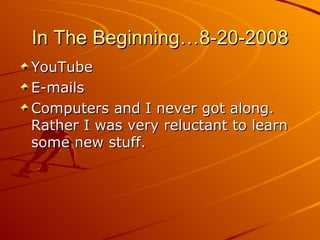 In The Beginning…8-20-2008 YouTube E-mails Computers and I never got along. Rather I was very reluctant to learn some new stuff.