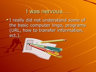 I was nervous…. I really did not understand some of the basic computer lingo, programs (URL, how to transfer information, ect.).