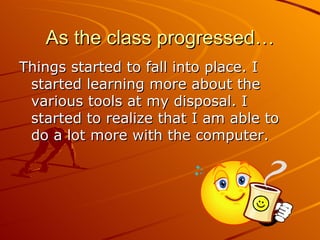 As the class progressed… Things started to fall into place. I started learning more about the various tools at my disposal. I started to realize that I am able to do a lot more with the computer.
