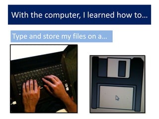 With the computer, I learned how to…Type and store my files on a… a… 
