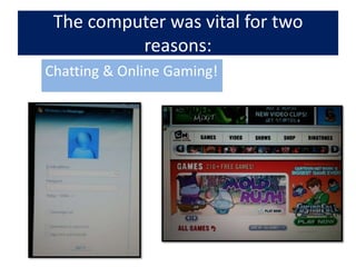 The computer was vital for two reasons:Chatting & Online Gaming!