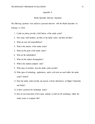 TECHNOLOGY PROGRAM EVALUATION 11
Appendix A
Media Specialist Interview Questions
The following questions were asked in a personal interview with the Media Specialist on
February 11, 2016.
1. Could you please provide a brief history of the media center?
2. How many staff members are there in the media center, and their job titles?
3. What are your job responsibilities?
4. What is the mission of the media center?
5. What are the goals of the media center?
6. Who are the stakeholders?
7. What are the student demographics?
8. What is the student-computer ratio?
9. What types of activities does the media center provide?
10. What types of technology, applications, and/or web tools are used within the media
center? School?
11. Does the media center provide any lessons or focus information on Digital Citizenship
and Safety?
12. Is there a protocol for technology issues?
13. How do you keep track of how many students or staff use the technology within the
media center or computer labs?
 