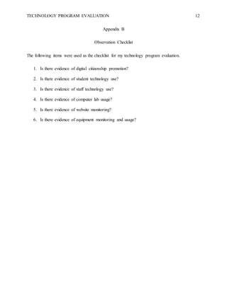 TECHNOLOGY PROGRAM EVALUATION 12
Appendix B
Observation Checklist
The following items were used as the checklist for my technology program evaluation.
1. Is there evidence of digital citizenship promotion?
2. Is there evidence of student technology use?
3. Is there evidence of staff technology use?
4. Is there evidence of computer lab usage?
5. Is there evidence of website monitoring?
6. Is there evidence of equipment monitoring and usage?
 