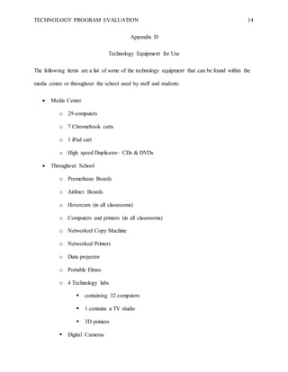 TECHNOLOGY PROGRAM EVALUATION 14
Appendix D
Technology Equipment for Use
The following items are a list of some of the technology equipment that can be found within the
media center or throughout the school used by staff and students.
 Media Center
o 29 computers
o 7 Chromebook carts
o 1 iPad cart
o High speed Duplicator- CDs & DVDs
 Throughout School
o Promethean Boards
o Airliner Boards
o Hovercam (in all classrooms)
o Computers and printers (in all classrooms)
o Networked Copy Machine
o Networked Printers
o Data projector
o Portable Elmos
o 4 Technology labs
 containing 32 computers
 1 contains a TV studio
 3D printers
 Digital Cameras
 