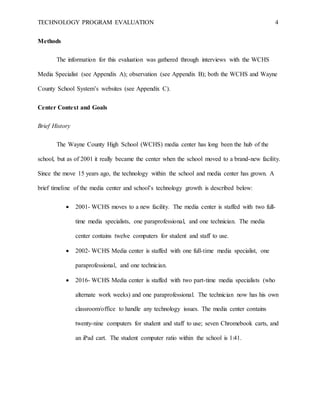 TECHNOLOGY PROGRAM EVALUATION 4
Methods
The information for this evaluation was gathered through interviews with the WCHS
Media Specialist (see Appendix A); observation (see Appendix B); both the WCHS and Wayne
County School System’s websites (see Appendix C).
Center Context and Goals
Brief History
The Wayne County High School (WCHS) media center has long been the hub of the
school, but as of 2001 it really became the center when the school moved to a brand-new facility.
Since the move 15 years ago, the technology within the school and media center has grown. A
brief timeline of the media center and school’s technology growth is described below:
 2001- WCHS moves to a new facility. The media center is staffed with two full-
time media specialists, one paraprofessional, and one technician. The media
center contains twelve computers for student and staff to use.
 2002- WCHS Media center is staffed with one full-time media specialist, one
paraprofessional, and one technician.
 2016- WCHS Media center is staffed with two part-time media specialists (who
alternate work weeks) and one paraprofessional. The technician now has his own
classroom/office to handle any technology issues. The media center contains
twenty-nine computers for student and staff to use; seven Chromebook carts, and
an iPad cart. The student computer ratio within the school is 1:41.
 