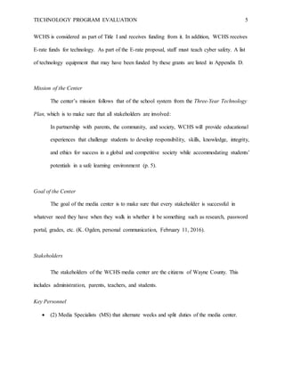 TECHNOLOGY PROGRAM EVALUATION 5
WCHS is considered as part of Title I and receives funding from it. In addition, WCHS receives
E-rate funds for technology. As part of the E-rate proposal, staff must teach cyber safety. A list
of technology equipment that may have been funded by these grants are listed in Appendix D.
Mission of the Center
The center’s mission follows that of the school system from the Three-Year Technology
Plan, which is to make sure that all stakeholders are involved:
In partnership with parents, the community, and society, WCHS will provide educational
experiences that challenge students to develop responsibility, skills, knowledge, integrity,
and ethics for success in a global and competitive society while accommodating students’
potentials in a safe learning environment (p. 5).
Goal of the Center
The goal of the media center is to make sure that every stakeholder is successful in
whatever need they have when they walk in whether it be something such as research, password
portal, grades, etc. (K. Ogden, personal communication, February 11, 2016).
Stakeholders
The stakeholders of the WCHS media center are the citizens of Wayne County. This
includes administration, parents, teachers, and students.
Key Personnel
 (2) Media Specialists (MS) that alternate weeks and split duties of the media center.
 