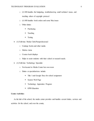TECHNOLOGY PROGRAM EVALUATION 6
o (1) MS handles the budgeting, troubleshooting small technical issues, and
teaching others of copyright protocol
o (1) MS handles book orders and some Mac issues
o Other duties:
 Purchasing
 Teaching
 Testing
 (1) Full-time Media Clerk/Paraprofessional
o Catalogs books and other media
o Shelves items
o Creates book displays
o Helps to assist students with their school or research needs.
 (1) Full-time Technology Specialist
o Not located in Media Center but own room
o Duties or specializations include
 Title I and Google Docs for school assignment
 System Web Page
 Technology Apprentice Program
 GPB Education
Center Activities
As the hub of the school, the media center provides and handles several duties, services and
activities for the school, and even the county.
 