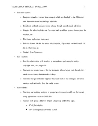 TECHNOLOGY PROGRAM EVALUATION 7
 For entire school:
o Receives technology repair/ issue requests which are handled by the MS or are
then forwarded to the Technology Specialist.
o Broadcasts updated announcements all day through closed circuit television.
o Updates the school website and Facebook such as adding pictures from events for
teachers, etc.
o Distributes technology equipment.
o Provides school IDs for the whole school system, if you need a school issued ID,
this is where you go.
o Testing/ Scan Tron room
 For Teachers:
o Provide collaboration with teachers to teach classes such as cyber safety,
copyright laws, and plagiarism.
o Teachers may reserve one of the four computer labs or laptop carts through the
media center where documentation is kept.
o Teachers may get and order supplies they need such as ink cartridges, dry erase
markers, and notebooks from the media center.
 For Students:
o Teaching and assisting students or groups how to research safely on the internet
using applications such as GALILEO.
o Teaches each grade a different Digital Citizenship and Safety topic.
 9th- Cyberbullying
 10th- Consequences of Online Action
 