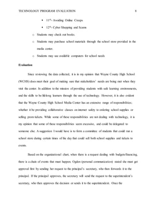 TECHNOLOGY PROGRAM EVALUATION 8
 11th- Avoiding Online Creeps
 12th- Cyber Shopping and Scams
o Students may check out books.
o Students may purchase school materials through the school store provided in the
media center.
o Students may use available computers for school needs
Evaluation
Since reviewing the data collected, it is in my opinion that Wayne County High School
(WCHS) does meet their goal of making sure that stakeholders’ needs are being met when they
visit the center. In addition to the mission of providing students with safe learning environments,
and the skills to be lifelong learners through the use of technology. However, it is also evident
that the Wayne County High School Media Center has an extensive range of responsibilities;
whether it be providing collaborative classes on internet safety to ordering school supplies or
selling prom tickets. While some of these responsibilities are not dealing with technology, it is
my opinion that some of these responsibilities seem excessive, and could be delegated to
someone else. A suggestion I would have is to form a committee of students that could run a
school store during certain times of the day that could sell both school supplies and tickets to
events.
Based on the organizational chart, when there is a request dealing with budgets/financing,
there is a chain of events that must happen. Ogden (personal communication) stated she must get
approval first by sending her request to the principal’s secretary, who then forwards it to the
principal. If the principal approves, the secretary will send the request to the superintendent’s
secretary, who then approves the decision or sends it to the superintendent. Once the
 