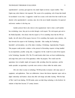 TECHNOLOGY PROGRAM EVALUATION 9
superintendent’s secretary gets approval, she emails Ogden an invoice request number. Then
Ogden may order whatever she requested. This seems to be a perplexing web of steps that should
be reevaluated to save time. A suggestion would be to create a web order form that would be sent
directly to the superintendent’s secretary, since she is the one to handle transactions for approval
and invoice numbers in the long run.
Another protocol that is also shown in the organizational chart is when a staff member
has a technology issue, they put in an order through a web request. The web request gets sent to
the Media Specialist, who checks what the request is. If it is something basic that the MS can
handle, she will check off the request, however if it is something that requires more attention, she
then forwards the request to the Technology Specialist. After reading the Technology
Specialist’s job description, one of his duties is leading a Technology Apprenticeship Program.
This program could provide a solution to this protocol of forwarding requests in being handled
by one department, possibly saving time. A suggestion for this would be to send all the requests
to the Technology Specialist (TS). The TS would decide which items are basic troubleshooting,
and assign those jobs to one of the apprentices within the program. This would teach the
apprentices how to handle simple job requests while providing them the experience, and the
media specialist an opportunity to provide more services to those within the media center.
All in all, when it comes to technology WCHS provides its learners with many types of
equipment, and applications. There are collaborative classes that discuss important topics such as
digital citizenship and business classes that offer web design and online learning. With the help
of Title I and E-rate funding, WCHS media center can help bring technology to the forefront for
students to help them become 21st century learners.
 