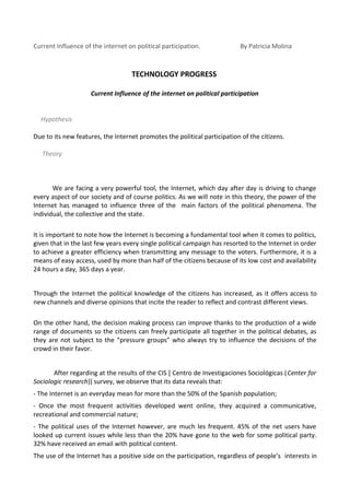 Current Influence of the internet on political participation.             By Patricia Molina



                                   TECHNOLOGY PROGRESS

                     Current Influence of the internet on political participation


  Hypothesis

Due to its new features, the Internet promotes the political participation of the citizens.

   Theory



       We are facing a very powerful tool, the Internet, which day after day is driving to change
every aspect of our society and of course politics. As we will note in this theory, the power of the
Internet has managed to influence three of the main factors of the political phenomena. The
individual, the collective and the state.

It is important to note how the Internet is becoming a fundamental tool when it comes to politics,
given that in the last few years every single political campaign has resorted to the Internet in order
to achieve a greater efficiency when transmitting any message to the voters. Furthermore, it is a
means of easy access, used by more than half of the citizens because of its low cost and availability
24 hours a day, 365 days a year.


Through the Internet the political knowledge of the citizens has increased, as it offers access to
new channels and diverse opinions that incite the reader to reflect and contrast different views.

On the other hand, the decision making process can improve thanks to the production of a wide
range of documents so the citizens can freely participate all together in the political debates, as
they are not subject to the “pressure groups” who always try to influence the decisions of the
crowd in their favor.


       After regarding at the results of the CIS [ Centro de Investigaciones Sociológicas (Center for
Sociologic research)] survey, we observe that its data reveals that:
- The Internet is an everyday mean for more than the 50% of the Spanish population;
- Once the most frequent activities developed went online, they acquired a communicative,
recreational and commercial nature;
- The political uses of the Internet however, are much les frequent. 45% of the net users have
looked up current issues while less than the 20% have gone to the web for some political party.
32% have received an email with political content.
The use of the Internet has a positive side on the participation, regardless of people’s interests in
 