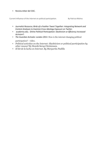 •   Revista Arbor del CSIC.


Current Influence of the internet on political participation.       By Patricia Molina


   •   Journalist Resource; Birds of a Feather Tweet Together: Integrating Network and
       Content Analyses to Examine Cross-Ideology Exposure on Twitter.
   •    academia.edu. Online Political Participation: Slacktivism or Efficiency Increased
       Activism?.
   •   The Guardian Activate: London 2013. How is the internet changing political
       participation? - video.
   •   Political activities on the Internet: Slacktivism or political participation by
       other means? By Henrik Serup Christensen.
   •   El kit de la lucha en Internet. By Margarita Padilla
 