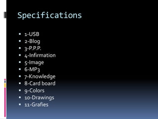 Specifications

   1-USB
   2-Blog
   3-P.P.P.
   4-Infirmation
   5-Image
   6-MP3
   7-Knowledge
   8-Card board
   9-Colors
   10-Drawings
   11-Grafies
 