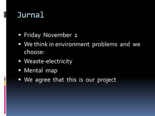 Jurnal

 Friday November 2
 We think in environment problems and we
  choose:
 Weaste-electricity
 Mental map
 We agree that this is our project
 