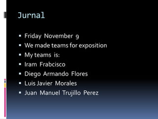 Jurnal

 Friday November 9
 We made teams for exposition
 My teams is:
 Iram Frabcisco
 Diego Armando Flores
 Luis Javier Morales
 Juan Manuel Trujillo Perez
 