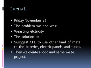 Jurnal

 Friday November 16
 The problem we had was:
 Weasting elctricity
 The solution is:
 Susggest CFE to use other kind of metal
  to the bateries, electric panels and tubes.
 Then we create a logo and name we te
  project.
 
