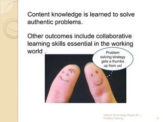 Content knowledge is learned to solve authentic problems.Other outcomes include collaborative learning skills essential in the working world .Problem solving strategy gets a thumbs up from us!11Hilyard Technology Report #1 -- Problem Solving