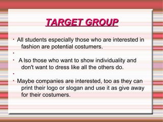 TARGET GROUPTARGET GROUP
• All students especially those who are interested in
fashion are potential costumers.
•
• A lso those who want to show individuality and
don't want to dress like all the others do.
•
• Maybe companies are interested, too as they can
print their logo or slogan and use it as give away
for their costumers.
 