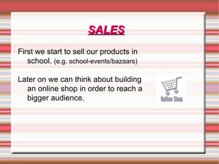 SALESSALES
First we start to sell our products in
school. (e.g. school-events/bazaars)
Later on we can think about building
an online shop in order to reach a
bigger audience.
 