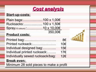Cost analysisCost analysis
8€
10€
15€
17€
12€
Start-up-costs:
Plain bags:.....................
Rucksacks:....................
Spray(10 colours) :.................
Break even:
Minimum 28 sold pieces to make a profit
100 x 1,00€
100 x 1,50€
10 x 10,00€
350,00€
Product costs:
Printed bag:……………………….
Printed rucksack:…………………
Individual designed bag:………...
Individual printed rucksack:……..
Individually sewed rucksack/bag:
 