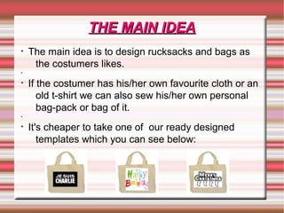 • The main idea is to design rucksacks and bags as
the costumers likes.
•
• If the costumer has his/her own favourite cloth or an
old t-shirt we can also sew his/her own personal
bag-pack or bag of it.
•
• It's cheaper to take one of our ready designed
templates which you can see below:
THE MAIN IDEATHE MAIN IDEA
 