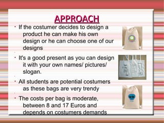 APPROACHAPPROACH
• If the costumer decides to design a
product he can make his own
design or he can choose one of our
designs
•
• It's a good present as you can design
it with your own names/ pictures/
slogan.
•
• All students are potential costumers
as these bags are very trendy
•
• The costs per bag is moderate,
between 8 and 17 Euros and
depends on costumers demands
 