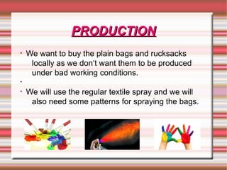 PRODUCTIONPRODUCTION
• We want to buy the plain bags and rucksacks
locally as we don‘t want them to be produced
under bad working conditions.
•
• We will use the regular textile spray and we will
also need some patterns for spraying the bags.
 