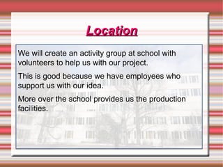 LocationLocation
We will create an activity group at school with
volunteers to help us with our project.
This is good because we have employees who
support us with our idea.
More over the school provides us the production
facilities.
 
