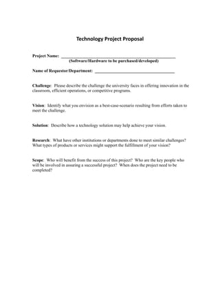 Technology Project Proposal 

Project Name: _____________________________________________________
                  (Software/Hardware to be purchased/developed)

Name of Requestor/Department: _____________________________________


Challenge: Please describe the challenge the university faces in offering innovation in the
classroom, efficient operations, or competitive programs.


Vision: Identify what you envision as a best-case-scenario resulting from efforts taken to
meet the challenge.


Solution: Describe how a technology solution may help achieve your vision.


Research: What have other institutions or departments done to meet similar challenges?
What types of products or services might support the fulfillment of your vision?


Scope: Who will benefit from the success of this project? Who are the key people who
will be involved in assuring a successful project? When does the project need to be
completed?
 