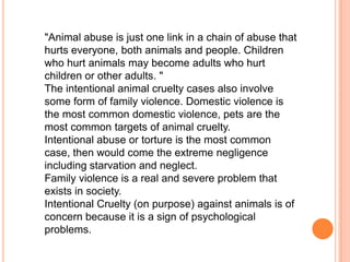"Animal abuse is just one link in a chain of abuse that
hurts everyone, both animals and people. Children
who hurt animals may become adults who hurt
children or other adults. "
The intentional animal cruelty cases also involve
some form of family violence. Domestic violence is
the most common domestic violence, pets are the
most common targets of animal cruelty.
Intentional abuse or torture is the most common
case, then would come the extreme negligence
including starvation and neglect.
Family violence is a real and severe problem that
exists in society.
Intentional Cruelty (on purpose) against animals is of
concern because it is a sign of psychological
problems.
 
