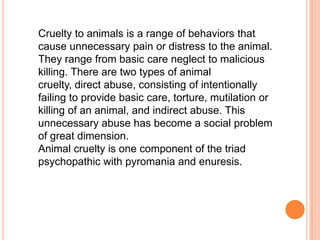 Cruelty to animals is a range of behaviors that
cause unnecessary pain or distress to the animal.
They range from basic care neglect to malicious
killing. There are two types of animal
cruelty, direct abuse, consisting of intentionally
failing to provide basic care, torture, mutilation or
killing of an animal, and indirect abuse. This
unnecessary abuse has become a social problem
of great dimension.
Animal cruelty is one component of the triad
psychopathic with pyromania and enuresis.
 