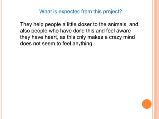 What is expected from this project?

They help people a little closer to the animals, and
also people who have done this and feel aware
they have heart, as this only makes a crazy mind
does not seem to feel anything.
 