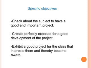 Specific objectives


-Check about the subject to have a
good and important project.

-Create perfectly exposed for a good
development of the project.

-Exhibit a good project for the class that
interests them and thereby become
aware.
 