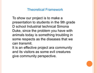 Theoretical Framework

To show our project is to make a
presentation to students in the 9th grade
D school Industrial technical Simona
Duke, since the problem you have with
animals today is something troubling in
some respects as the diseases that we
can transmit.
It is an effective project ara community
and its visitors as some evil creatures
give community perspective.
 